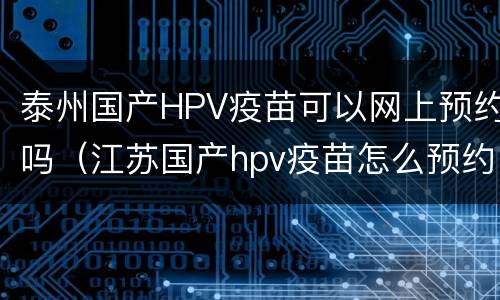 泰州国产HPV疫苗可以网上预约吗（江苏国产hpv疫苗怎么预约）