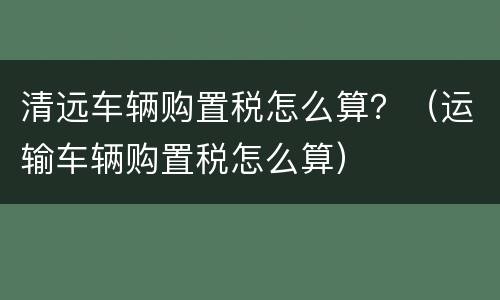 清远车辆购置税怎么算？（运输车辆购置税怎么算）