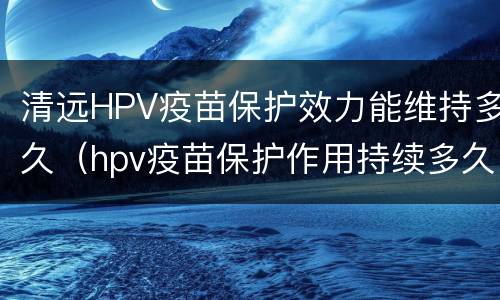 清远HPV疫苗保护效力能维持多久（hpv疫苗保护作用持续多久）
