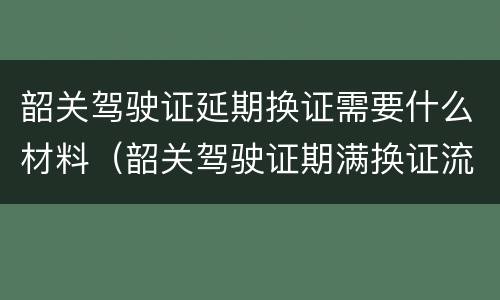 韶关驾驶证延期换证需要什么材料（韶关驾驶证期满换证流程）