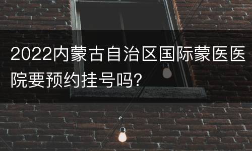 2022内蒙古自治区国际蒙医医院要预约挂号吗？