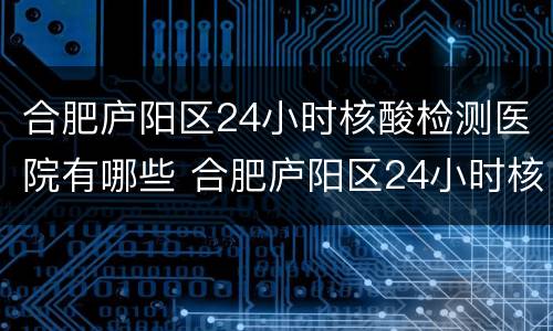 合肥庐阳区24小时核酸检测医院有哪些 合肥庐阳区24小时核酸检测医院有哪些名称