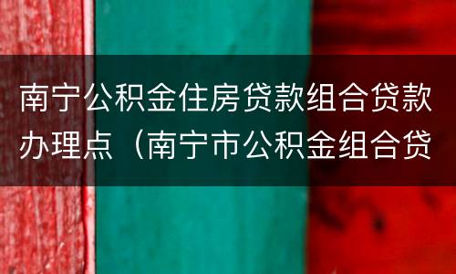 南宁公积金住房贷款组合贷款办理点（南宁市公积金组合贷款）