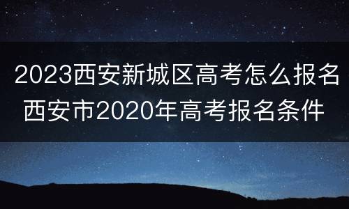 2023西安新城区高考怎么报名 西安市2020年高考报名条件