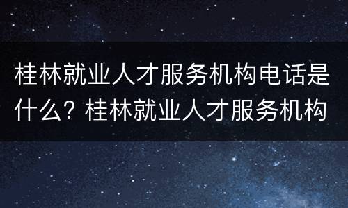 桂林就业人才服务机构电话是什么? 桂林就业人才服务机构电话是什么号码