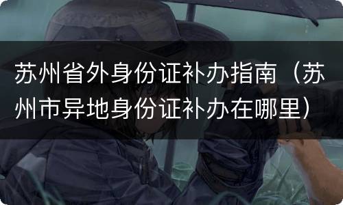 苏州省外身份证补办指南（苏州市异地身份证补办在哪里）