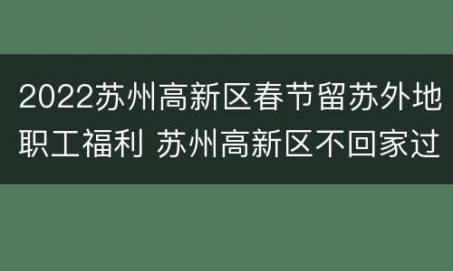 2022苏州高新区春节留苏外地职工福利 苏州高新区不回家过年有补贴吗