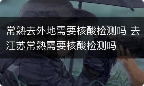 常熟去外地需要核酸检测吗 去江苏常熟需要核酸检测吗