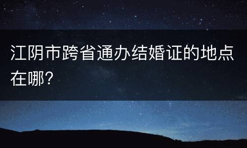 江阴市跨省通办结婚证的地点在哪?