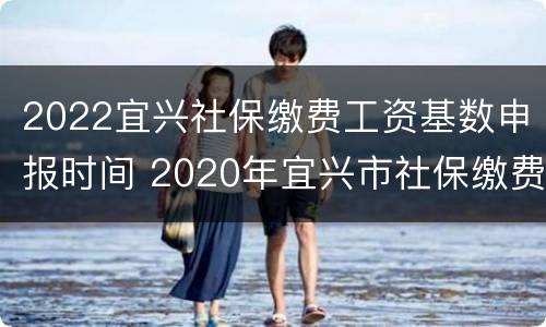 2022宜兴社保缴费工资基数申报时间 2020年宜兴市社保缴费标准