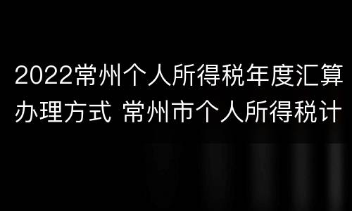 2022常州个人所得税年度汇算办理方式 常州市个人所得税计算