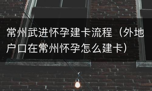 常州武进怀孕建卡流程（外地户口在常州怀孕怎么建卡）