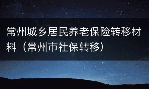 常州城乡居民养老保险转移材料（常州市社保转移）