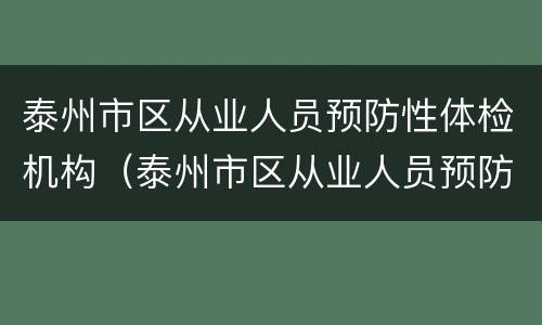泰州市区从业人员预防性体检机构（泰州市区从业人员预防性体检机构有哪些）