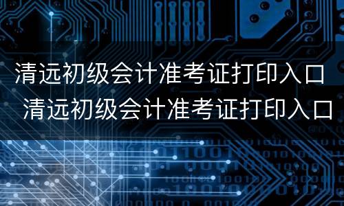 清远初级会计准考证打印入口 清远初级会计准考证打印入口官网