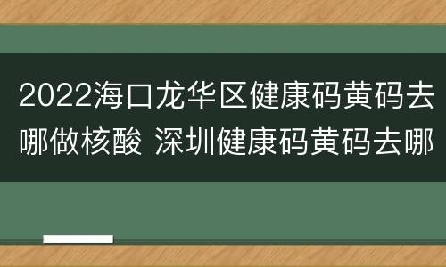 2022海口龙华区健康码黄码去哪做核酸 深圳健康码黄码去哪里做核酸