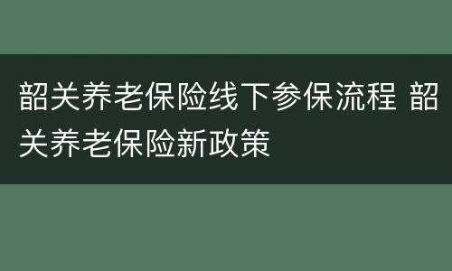 韶关养老保险线下参保流程 韶关养老保险新政策