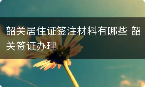 韶关居住证签注材料有哪些 韶关签证办理