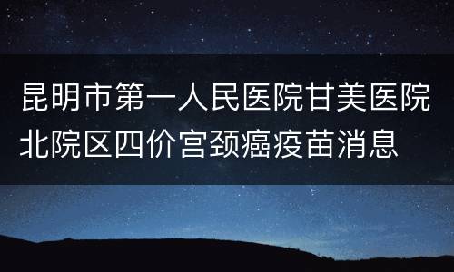 昆明市第一人民医院甘美医院北院区四价宫颈癌疫苗消息