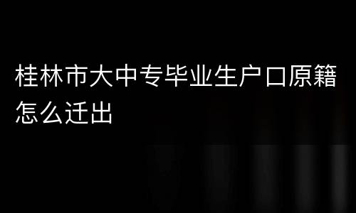 桂林市大中专毕业生户口原籍怎么迁出