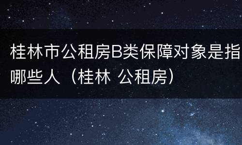 桂林市公租房B类保障对象是指哪些人（桂林 公租房）