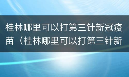 桂林哪里可以打第三针新冠疫苗（桂林哪里可以打第三针新冠疫苗加强针）