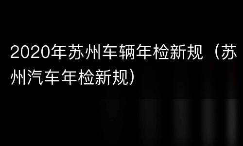 2020年苏州车辆年检新规（苏州汽车年检新规）