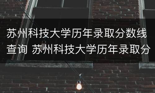 苏州科技大学历年录取分数线查询 苏州科技大学历年录取分数线查询系统