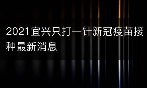 2021宜兴只打一针新冠疫苗接种最新消息