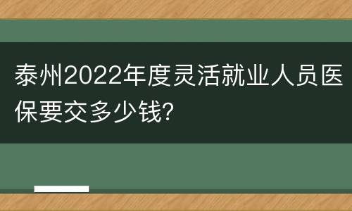 泰州2022年度灵活就业人员医保要交多少钱？