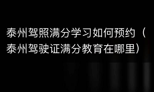 泰州驾照满分学习如何预约（泰州驾驶证满分教育在哪里）