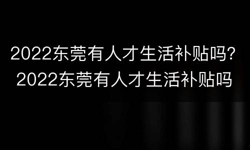 2022东莞有人才生活补贴吗？ 2022东莞有人才生活补贴吗
