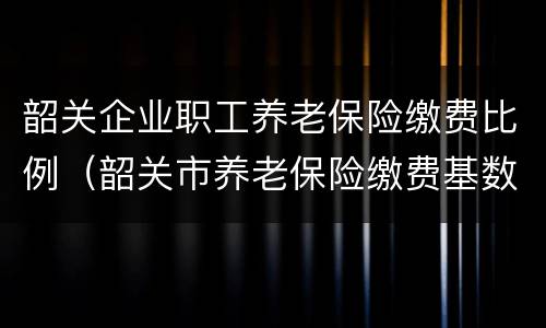韶关企业职工养老保险缴费比例（韶关市养老保险缴费基数）