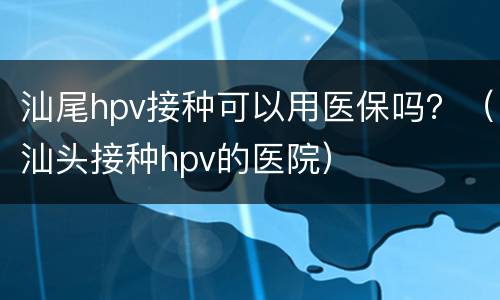 汕尾hpv接种可以用医保吗？（汕头接种hpv的医院）