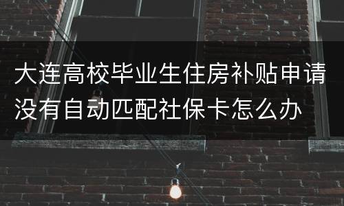大连高校毕业生住房补贴申请没有自动匹配社保卡怎么办
