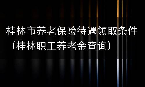 桂林市养老保险待遇领取条件（桂林职工养老金查询）