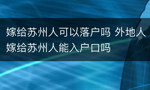 嫁给苏州人可以落户吗 外地人嫁给苏州人能入户口吗