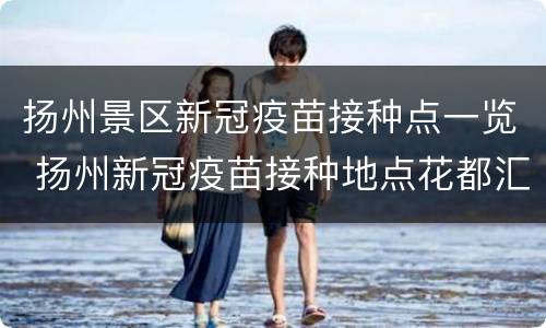 扬州景区新冠疫苗接种点一览 扬州新冠疫苗接种地点花都汇