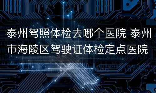 泰州驾照体检去哪个医院 泰州市海陵区驾驶证体检定点医院