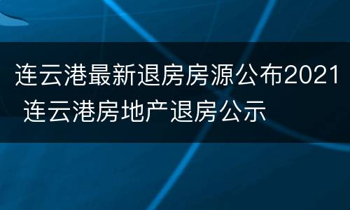 连云港最新退房房源公布2021 连云港房地产退房公示