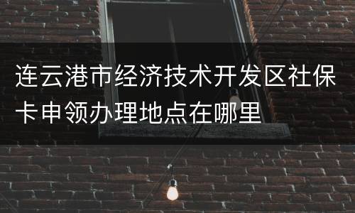 连云港市经济技术开发区社保卡申领办理地点在哪里