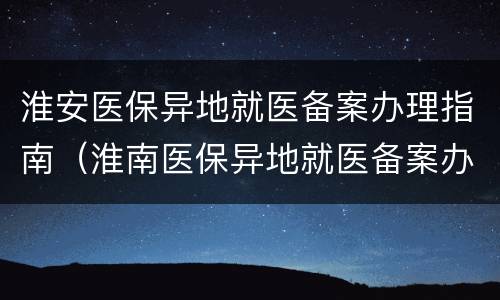 淮安医保异地就医备案办理指南（淮南医保异地就医备案办理流程）
