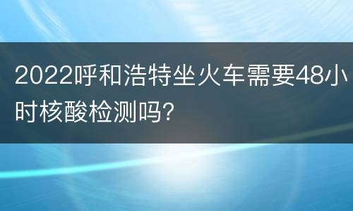 2022呼和浩特坐火车需要48小时核酸检测吗？