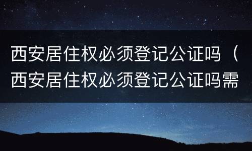 西安居住权必须登记公证吗（西安居住权必须登记公证吗需要什么）