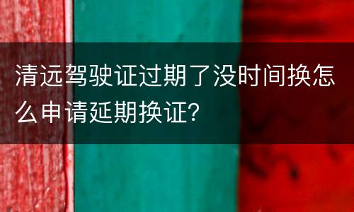清远驾驶证过期了没时间换怎么申请延期换证？