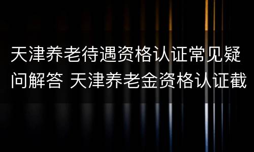 天津养老待遇资格认证常见疑问解答 天津养老金资格认证截止日期