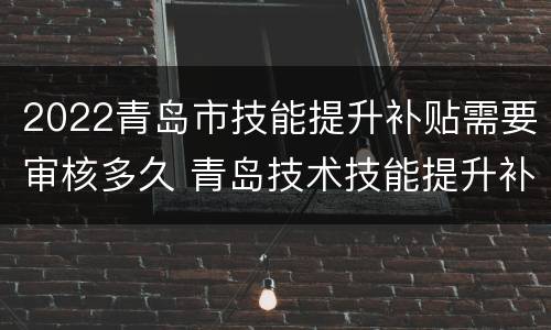 2022青岛市技能提升补贴需要审核多久 青岛技术技能提升补贴什么时候发放