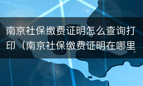 南京社保缴费证明怎么查询打印（南京社保缴费证明在哪里打印）