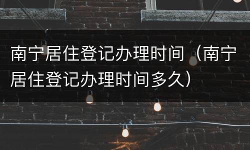 南宁居住登记办理时间（南宁居住登记办理时间多久）