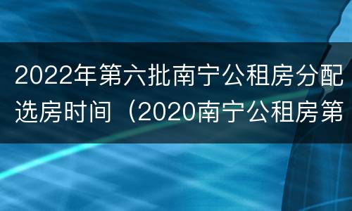 2022年第六批南宁公租房分配选房时间（2020南宁公租房第四批）